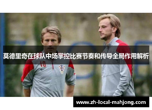 莫德里奇在球队中场掌控比赛节奏和传导全局作用解析 莫德里奇在球队中场掌控比赛节奏和传导全局作用解析