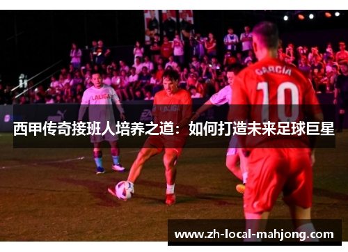 西甲传奇接班人培养之道:如何打造未来足球巨星 西甲传奇接班人培养之道:如何打造未来足球巨星