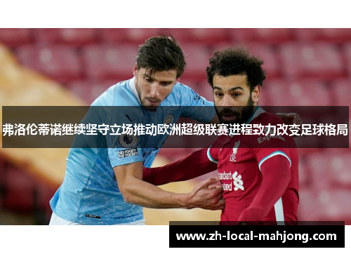 弗洛伦蒂诺继续坚守立场推动欧洲超级联赛进程致力改变足球格局