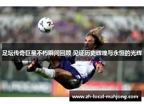 足坛传奇巨星不朽瞬间回顾 见证历史辉煌与永恒的光辉